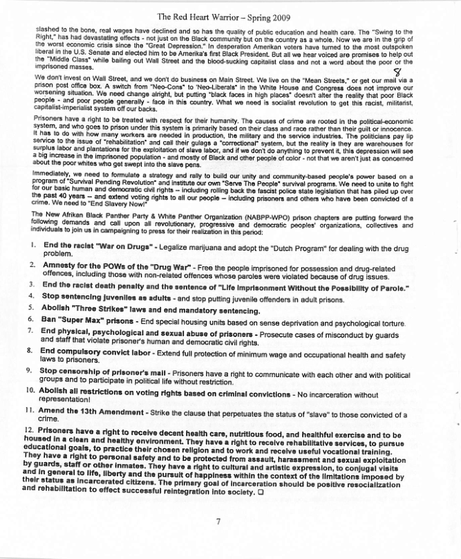 The Red Heart Warrior - Spring 2009 233hed 1 ho bano, real wages have deciined and 5o nas the qualy of pubic acucation and hoat care, Tha “Swing 1o o Fight”1as had dovastating offects - no us on he Black Gommundy but on e couny 28 3 whole Now we & In 10 99 of 7 worst cconamic crisis since (ho “Great Deproaskon.” In dosporaton Amerkon volars have fufed 10 e MO oulSpEISY ioeraln iho S, Senate and sioctod him {0 bs Ameria’s frt lack Prosident. But 3 wo hear Voced ara promises o he out o "Middo Clasa” whis baing out Wall Sieet and he blood sucking capiis! iass and nol & word 8o he oor o1 he mprisoned masses o dont inves on Wel Stree, and we don co business on Maln Sieet. We v o tha Mean Steet,”or ot our moil v & prson o ofica box. A swich fom “Nao-Cons* 1o Neo-Libeal” in tho Whio House and Congross does not Improve out ‘orsaning iuaton, We nood change arigh, but puing “back faces I 1igh piacas” dosar aef e reaity Ina poot Elsck £00pl - and pocr peogia ganeraly - faca n i counry. Whal we noed f socail ravouton 10 gol 1ha faciL, miarst Copialstimpeniaia sysiem ofl cur backs: Prisoners have a ight Ko be treated wih respect or el humaniy. The causes of rme are rooted In the polical-sconomc Sratem. a1 who goes o prison under 1 system i pmarly based on i case and race ar than hei Gull o ocerc 14718 1o do wih how many workars ar needad in prducion, the miary and 1 servics suares. The policans pay 1 380vca 13 ho issun of ‘Tehabitaton” and cab hlr 0uage a ‘comocional sysem, bt he resty s hey ars wrenousen for 3u1plus abor and laniations for the exsloaton of siave abor, and f we don do ayTing 1o rovent & tha Gepresaion il 500 2209 incrasa in he mpisonod popuiaton - and mosty of Black and cha pecple f ot - ot hatws 1N st as concermed 00U he poor hites who Got swept 40 i sievs pens. Immediatal, o 1009 1o fornulte o siatogy and raty o bukd our uny and community-based pecple’s power based on & Ero8ram of“Survval Pencing Revoluion” and nttuts ot own “Sarve The Pocpi” sural programe. We need 1 unda 1 fgit {or Ut bask human and domocratc Gl rights — Incuang ol bock te {8508t PoIce slte SgILAYGN thet has pied Up v e past 40 yoars — and exiond voing ights 1 alour peopl — Incuing prisoners an olhes Who have been comcied o & crmo. W need o End Siavery Now! T Now Aftkan Black Panther Party & Wi Ponther Organizaton (NABPP-WPO) pison chaplers are puting forward the [olowing demands and call vpon 3 revolssonar. progressive and democraic peopies” organzalions. Gollcaves. 3nd individuala 1 join s n campalgring 1o prvss for o reakzaton e par: 1+ End the racist "War on Drugs" - Legaize mariuana and adopt the “Dulch Program? for dealing with the drug problem, Amnesty for the POWs of the “Drug War" - Free the people imprisoned for possassion and crug-related of Including those with non-related offences whose paroles were vioaled becauss of drug sues. 3. End the racist deatn penalty and the sentence of "Life Imprisonment Without the Possibility of Parole. 4. Stop santancing juvenlies a» adults -and stop puting jvenil offenders n adut prisons. 5. Abolish "Throe Strikos" laws and end mandatory sentencing. s 2 8an "Super Max" prisons - End specal housing units based on sense deprivation and psychological torture End physical, paychological and sexual abuse of prisoners - Prosecuts cases of misconduct by guards. ‘and staff tha vioate prisoner’s human and democrat civ ghts 8. End compulsory convict labor - Extend full protaction of minimum wage and occupational health and safety laws 1o prisoners. 9. Stop consorship of prisonor’s mall - Pisoners have a rightto communicate with each other and with poliical 910Ups and to participate in poltcallfe without estriction. 0. Abolish all restictions on voting rights based on criminal convictions - No incarceration wihout represantation! 1. Amend the 13th Amendment - Strike the clause that perpetuates the status of “siava” o those convicted of a crime. 12. Prisonars hava a right to recaive decent hoalth cars, nutrtious food, and healthful exercise and to bo housed in a cloan and heatthy onvironment. They have right to recaiv rshablllatlve sorvices, to pursue Sducational goals, to practics their chosen roligion and to work and rocolve useful vocational raining. [hey have a right to personal safoty and to be protocted from assaut, harassment and sexual exploftation by guards, Staff or other inmatos. Thay have a right o cultural and artistic oxpression, o conjugal visits fing in genoral to ife, libarty and the pursult of happiness within the context of the imitations imposed by thelr status as incarceratod citizens. The primary goal of Incarceration should be positive resoclalization and rohabilltation to effect successful reintegration Into society, O
